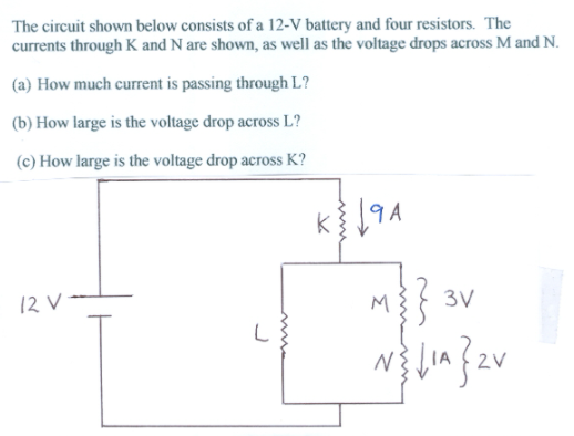 The circuit shown below consists of a 12-V battery and four resistors. The
currents through K and N are shown, as well as the voltage drops across M and N.
(a) How much current is passing through L?
(b) How large is the voltage drop across L?
(c) How large is the voltage drop across K?
12 V -
M
3V
2V
