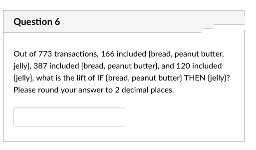 Question 6
Out of 773 transactions, 166 included (bread, peanut butter,
jelly), 387 included {bread, peanut butter}, and 120 included
{jelly), what is the lift of IF {bread, peanut butter} THEN {jelly}?
Please round your answer to 2 decimal places.