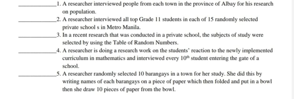 _1. A researcher interviewed people from each town in the province of Albay for his research
on population.
_2. A researcher interviewed all top Grade 11 students in each of 15 randomly selected
private school s in Metro Manila.
_3. In a recent research that was conducted in a private school, the subjects of study were
selected by using the Table of Random Numbers.
4. A researcher is doing a research work on the students' reaction to the newly implemented
curriculum in mathematics and interviewed every 10th student entering the gate of a
school.
5. A researcher randomly selected 10 barangays in a town for her study. She did this by
writing names of each barangays on a piece of paper which then folded and put in a bowl
then she draw 10 pieces of paper from the bowl.
