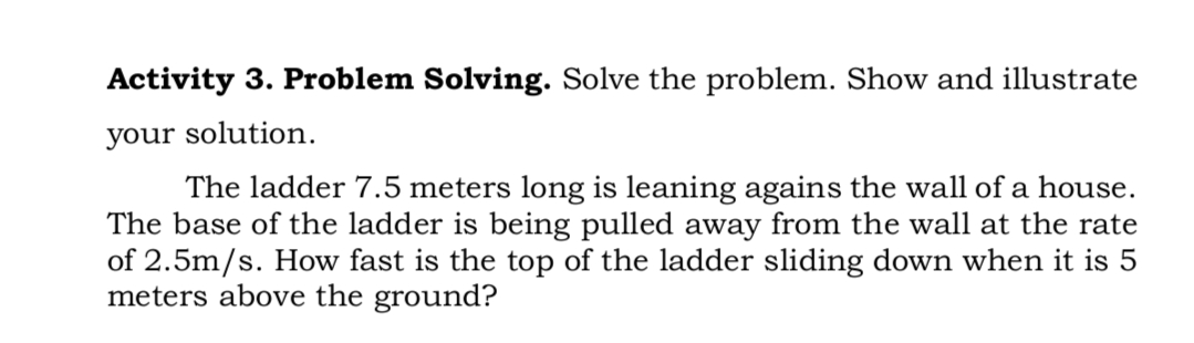 Activity 3. Problem Solving. Solve the problem. Show and illustrate
your solution.
The ladder 7.5 meters long is leaning agains the wall of a house.
The base of the ladder is being pulled away from the wall at the rate
of 2.5m/s. How fast is the top of the ladder sliding down when it is 5
meters above the ground?