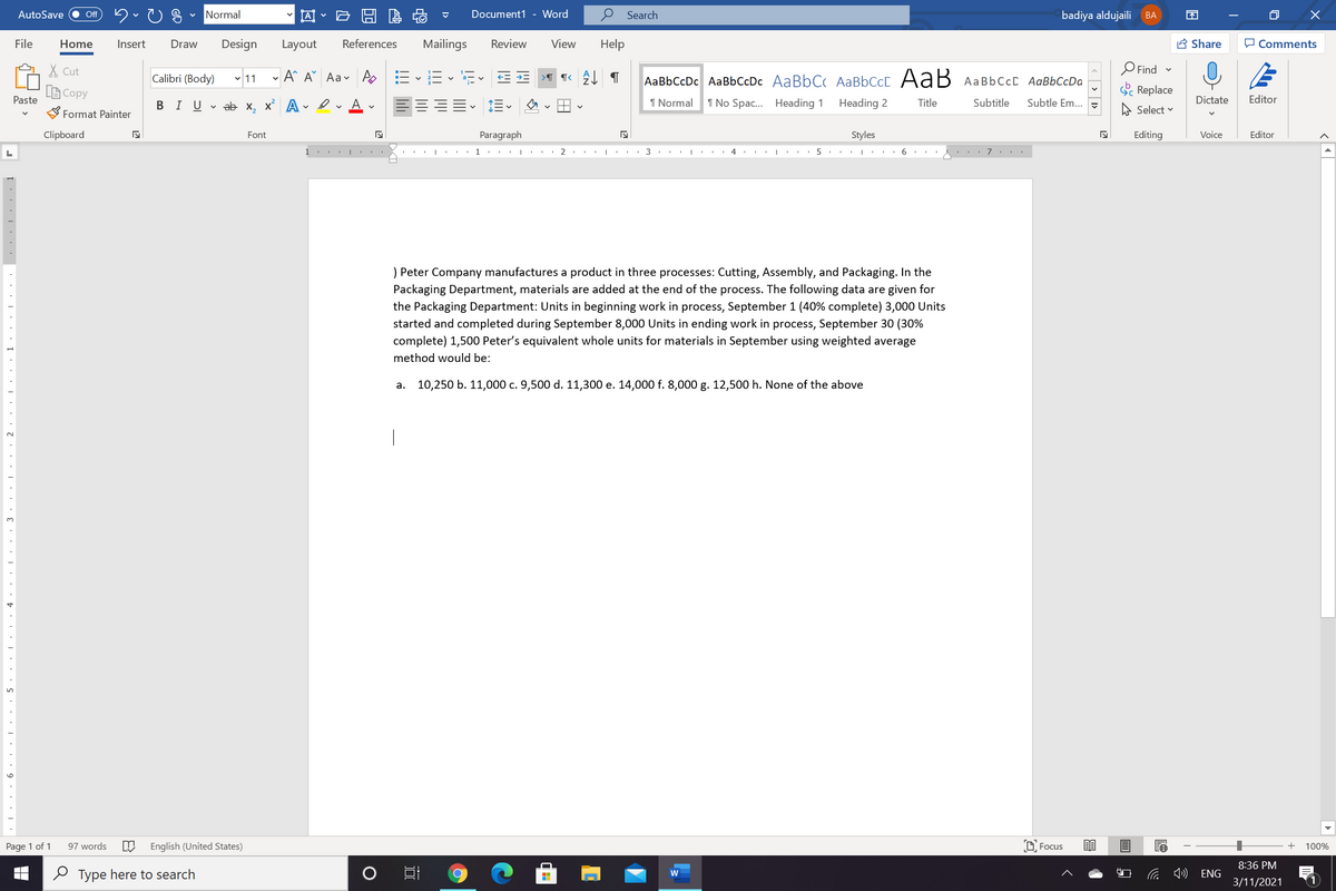 AutoSave
Normal
因
Document1 - Word
Search
badiya aldujaili
ff
ВА
EN
File
Home
Insert
Draw
Design
Layout
References
Mailings
Review
View
Help
A Share
O Comments
X Cut
Calibri (Body) 11
- A A Aav A E E
AaBbCcDc AaBbCcDc AaBbC AABBCCC AaB AAB6CCC AaBbCcDa
O Find -
A Copy
Paste
S Replace
В IUvab х, х* А
I Normal
1 No Spac. Heading 1
Heading 2
Title
Subtitle
Subtle Em..
A Select v
Dictate
Editor
Format Painter
Clipboard
Font
Paragraph
Styles
Editing
Voice
Editor
1.
2
4
7
) Peter Company manufactures a product in three processes: Cutting, Assembly, and Packaging. In the
Packaging Department, materials are added at the end of the process. The following data are given for
the Packaging Department: Units in beginning work in process, September 1 (40% complete) 3,000 Units
started and completed during September 8,000 Units in ending work in process, September 30 (30%
complete) 1,500 Peter's equivalent whole units for materials in September using weighted average
method would be:
a. 10,250 b. 11,000 c. 9,500 d. 11,300 e. 14,000 f. 8,000 g. 12,500 h. None of the above
3.
Page 1 of 1
97 words
English (United States)
D Focus
100%
8:36 PM
O Type here to search
ENG
3/11/2021
