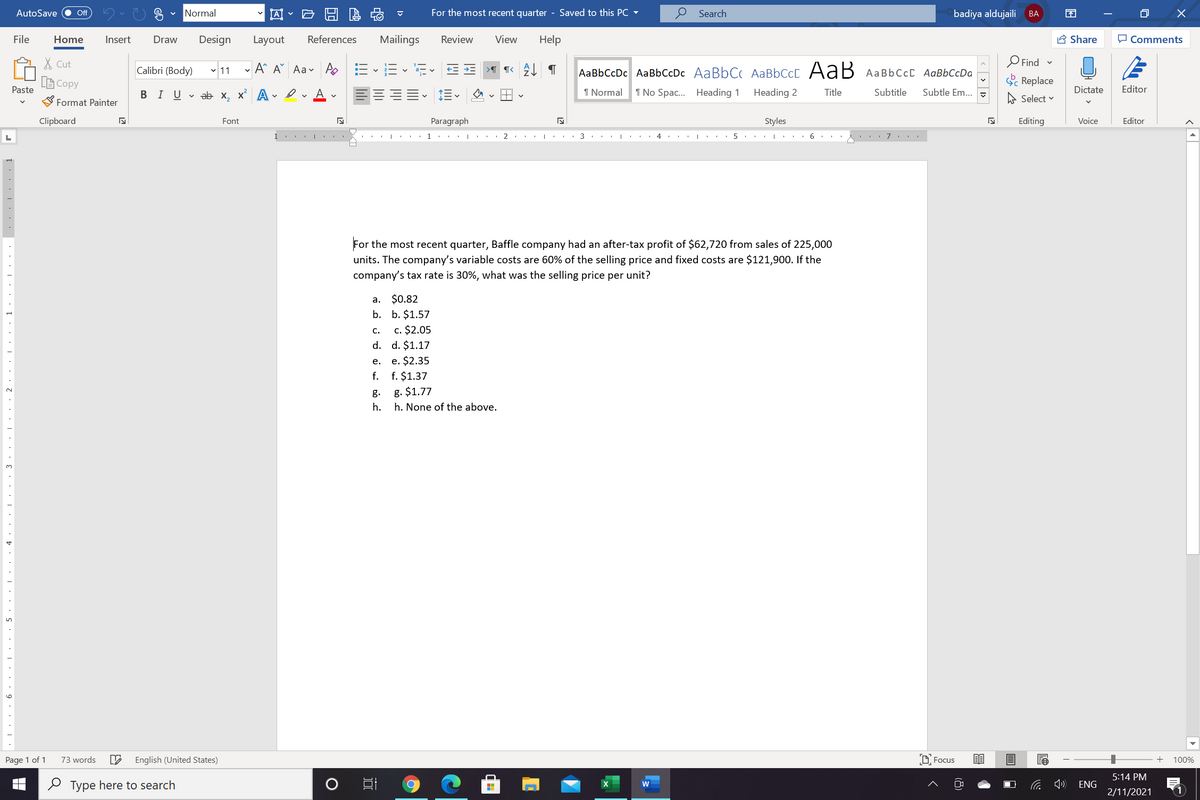 AutoSave
Normal
因
For the most recent quarter - Saved to this PC
Search
badiya aldujaili BA
Off
EN
File
Home
Insert
Draw
Design
Layout
References
Mailings
Review
View
Help
A Share
O Comments
X Cut
Calibri (Body) v 11
- A^ A Aav A EEv E E E
AaBbCcDc AaBbCcDc AaBbC AABBCCC AaB AAB6CCC AaBbCcDa
O Find -
A Copy
Paste
S Replace
В IUvab х, х* А
I Normal
1 No Spac. Heading 1
Heading 2
Title
Subtitle
Subtle Em..
A Select v
Dictate
Editor
Format Painter
Clipboard
Font
Paragraph
Styles
Editing
Voice
Editor
1.
2
4
7
For the most recent quarter, Baffle company had an after-tax profit of $62,720 from sales of 225,000
units. The company's variable costs are 60% of the selling price and fixed costs are $121,900. If the
company's tax rate is 30%, what was the selling price per unit?
a. $0.82
b. b. $1.57
c. $2.05
d. d. $1.17
c.
e. e. $2.35
f. f. $1.37
g.
g. $1.77
h.
h. None of the above.
3.
Page 1 of 1
73 words
English (United States)
D Focus
100%
5:14 PM
O Type here to search
ENG
2/11/2021
< > 1>
(8)
