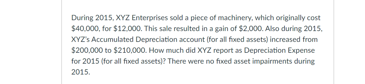 During 2015, XYZ Enterprises sold a piece of machinery, which originally cost
$40,000, for $12,000. This sale resulted in a gain of $2,000. Also during 2015,
XYZ's Accumulated Depreciation account (for all fixed assets) increased from
$200,000 to $210,000. How much did XYZ report as Depreciation Expense
for 2015 (for all fixed assets)? There were no fixed asset impairments during
2015.
