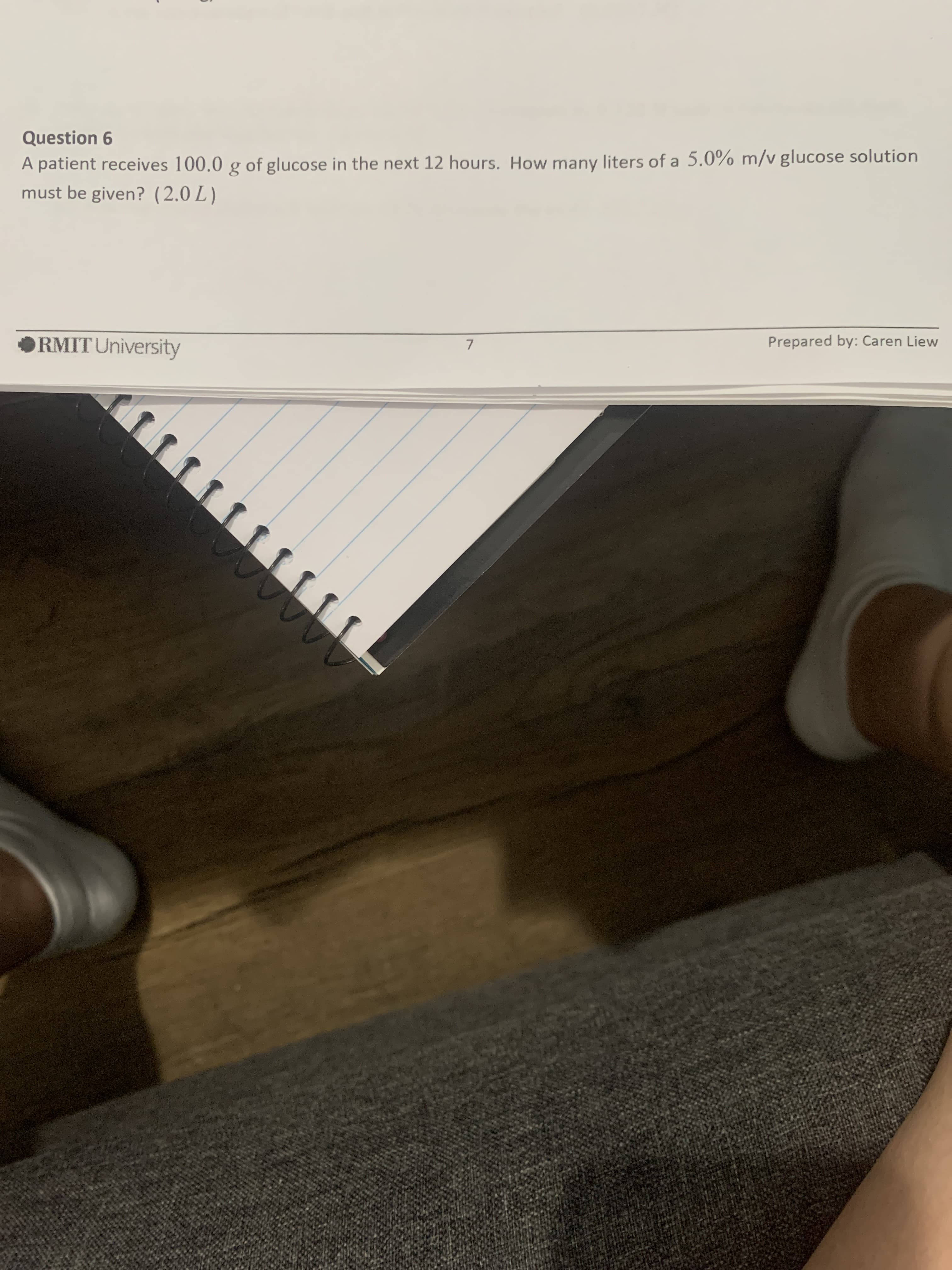 Question 6
A patient receives 100.0 g of glucose in the next 12 hours. How many liters of a 5.0% m/v glucose solution
must be given? (2.0 L )
