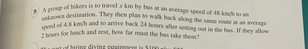 9 A group of hikers is to travel x km by bus at an average speed of 48 km/h to an
2 hours for lunch and rest, how far must the bus take them?
speed of 4.8 km/h and to arrive back 24 hours after setting out in the bus. If they allow
unknown destination. They then plan to walk back along the same route at an average
cost of hiring diving equipment is $100 pl.
