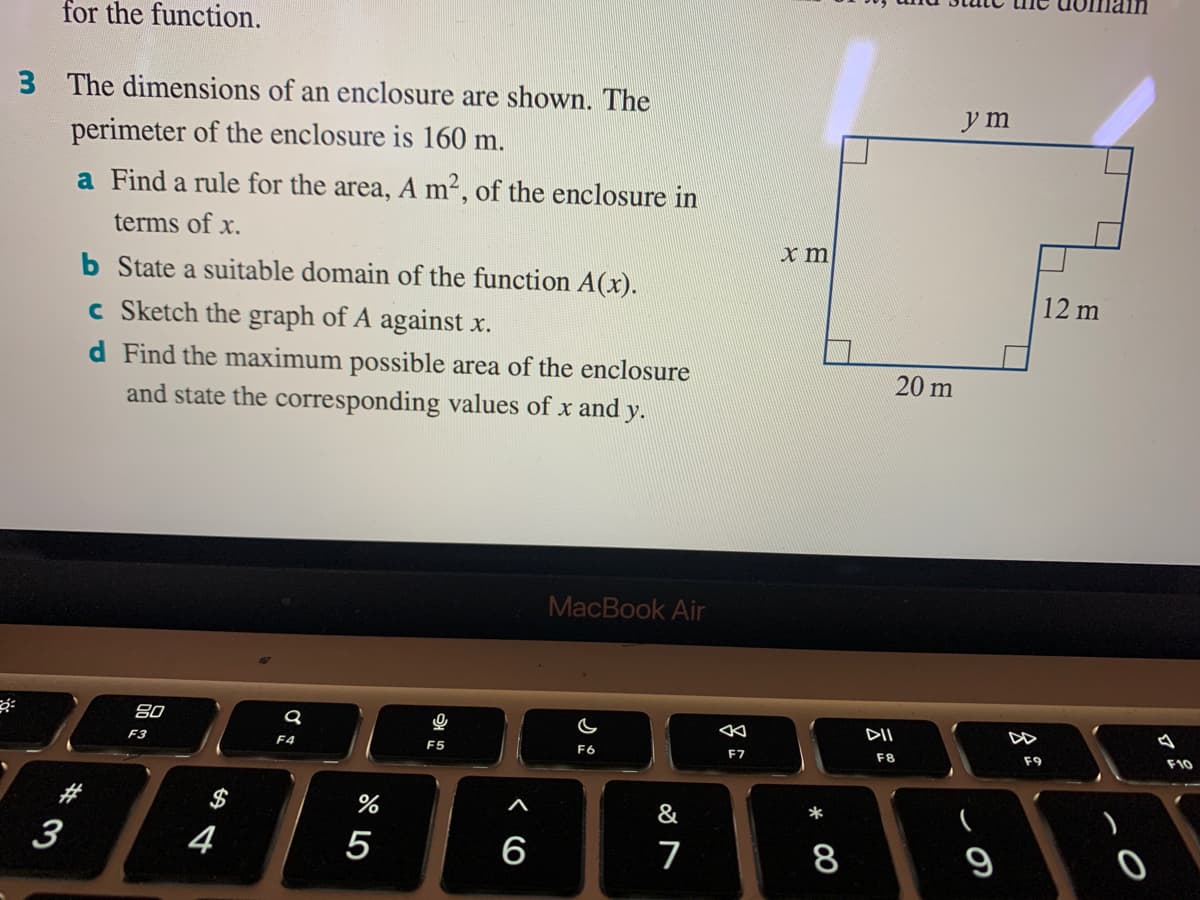 for the function.
3 The dimensions of an enclosure are shown. The
y m
perimeter of the enclosure is 160 m.
a Find a rule for the area, A m2, of the enclosure in
terms of x.
b State a suitable domain of the function A(x).
c Sketch the graph of A against x.
12 m
d Find the maximum possible area of the enclosure
and state the corresponding values of x and y.
20 m
MacBook Air
80
DII
DD
F3
F4
F5
F6
F7
F8
F9
F10
$
&
3
4
5
6
7
8
9
