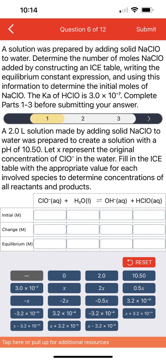 10:14
<
A solution was prepared by adding solid NaCIO
to water. Determine the number of moles NACIO
added by constructing an ICE table, writing the
equilibrium constant expression, and using this
information to determine the initial moles of
NaCIO. The Ka of HCIO is 3.0 x 10-7. Complete
Parts 1-3 before submitting your answer.
Initial (M)
2
3
A 2.0 L solution made by adding solid NaCIO to
water was prepared to create a solution with a
pH of 10.50. Let x represent the original
concentration of CIO- in the water. Fill in the ICE
table with the appropriate value for each
involved species to determine concentrations of
all reactants and products.
CIO (aq) + H₂O (1)
Change (M)
Equilibrium (M)
3.0 x 10-²
-X
-3.2 x 10-¹¹
x - 3.2 x 10-¹¹
Question 6 of 12
1
0
X
-2x
3.2 x 10-4
x + 3.2 x 10-4
OH(aq) + HCIO (aq)
2.0
2x
-0.5x
-3.2 x 10-4
Submit
x - 3.2 x 10-4
Tap here or pull up for additional resources
RESET
10.50
0.5x
3.2 x 10-¹¹
x + 3.2 x 10-¹¹