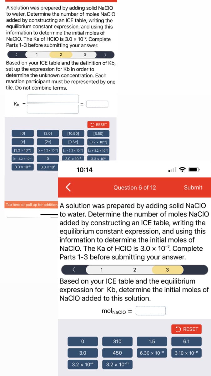 A solution was prepared by adding solid NACIO
to water. Determine the number of moles NaCIO
added by constructing an ICE table, writing the
equilibrium constant expression, and using this
information to determine the initial moles of
NaCIO. The Ka of HCIO is 3.0 x 107. Complete
Parts 1-3 before submitting your answer.
1
3
Based on your ICE table and the definition of Kb,
set up the expression for Kb in order to
determine the unknown concentration. Each
reaction participant must be represented by one
tile. Do not combine terms.
K₂ =
[0]
[x]
[3.2 x 10-4]
[x-3.2 x 10]
3.3 x 10-8
[2.0]
[2x]
[x+ 3.2 x 10"]
0
3.0 x 10²
2
[10.50]
[0.5x]
[x-3.2 x 10"]
3.0 x 10
10:14
0
[3.50]
[3.2 x 10"]
[x+3.2 x 10-1
3.0
RESET
3.3 x 10
Tap here or pull up for addition: A solution was prepared by adding solid NaCIO
to water. Determine the number of moles NACIO
added by constructing an ICE table, writing the
equilibrium constant expression, and using this
information to determine the initial moles of
NACIO. The Ka of HCIO is 3.0 x 10-7. Complete
Parts 1-3 before submitting your answer.
<
1
Based on your ICE table and the equilibrium
expression for Kb, determine the initial moles of
NaCIO added to this solution.
molNacio =
3.2 x 10-4
Question 6 of 12
310
450
3.2 x 10-¹¹
2
1.5
6.30 x 10-¹¹
Submit
3
RESET
6.1
3.10 x 10-¹¹