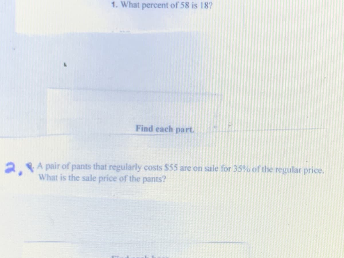 1. What percent of 58 is 18?
Find each part.
2A pair of pants that regularly costs $55 are on sale for 35% of the regular price.
What is the sale price of the pants?
