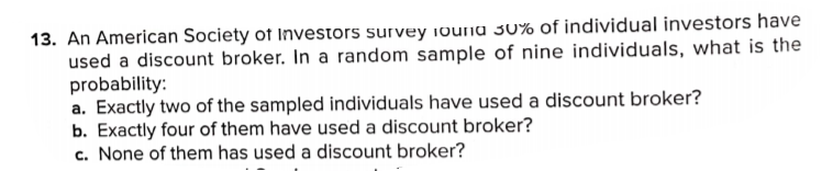 13. An American Society of Investors survey 1ouna 30% of individual investors have
used a discount broker. In a random sample of nine individuals, what is the
probability:
a. Exactly two of the sampled individuals have used a discount broker?
b. Exactly four of them have used a discount broker?
c. None of them has used a discount broker?
