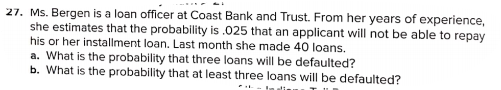 27. Ms. Bergen is a loan officer at Coast Bank and Trust. From her years of experience,
she estimates that the probability is .025 that an applicant will not be able to repay
his or her installment loan. Last month she made 40 loans.
a. What is the probability that three loans will be defaulted?
b. What is the probability that at least three loans will be defaulted?
