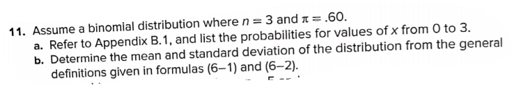 11. Assume a binomial distribution where n = 3 and 1 = .60.
a. Refer to Appendix B.1, and list the probabilities for values of x from 0 to 3.
b. Determine the mean and standard deviation of the distribution from the general
definitions given in formulas (6–1) and (6–2).
