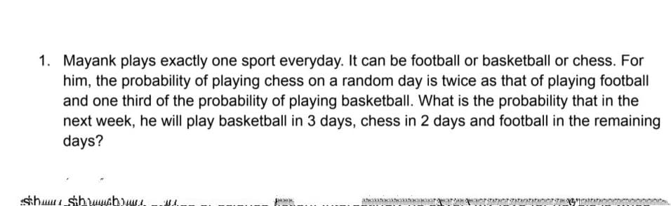 1. Mayank plays exactly one sport everyday. It can be football or basketball or chess. For
him, the probability of playing chess on a random day is twice as that of playing football
and one third of the probability of playing basketball. What is the probability that in the
next week, he will play basketball in 3 days, chess in 2 days and football in the remaining
days?
