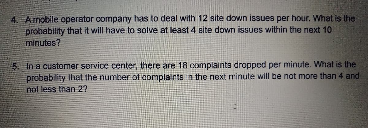 4. Amobile operator company has to deal with 12 site down issues per hour. What is the
probability that it will have to solve at least 4 site down issues within the next 10
minutes?
5. In a customer service center, there are 18 complaints dropped per minute. What is the
probability that the number of complaints in the next minute will be not more than 4 and
not less than 2?
