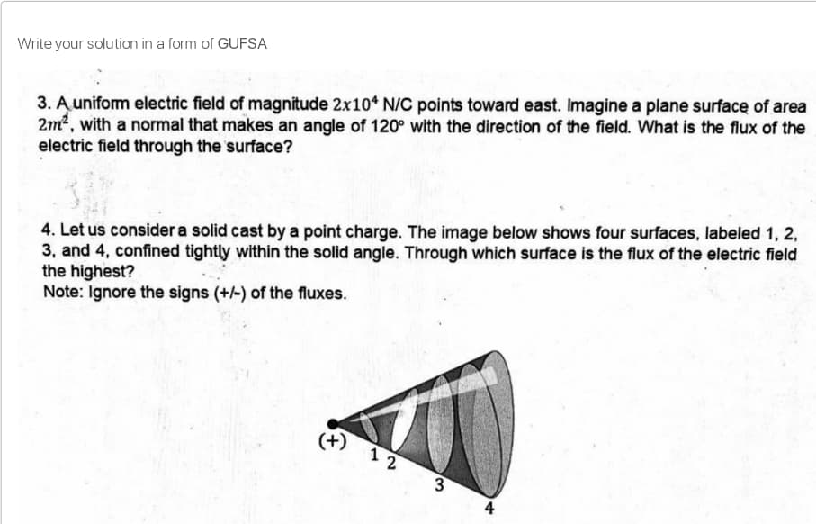 Write your solution in a form of GUFSA
3. A unifom electric field of magnitude 2x10* N/C points toward east. Imagine a plane surface of area
2m2, with a normal that makes an angle of 120° with the direction of the field. What is the flux of the
electric field through the surface?
4. Let us consider a solid cast by a point charge. The image below shows four surfaces, labeled 1, 2,
3, and 4, confined tightly within the solid angle. Through which surface is the flux of the electric field
the highest?
Note: Ignore the signs (+/-) of the fluxes.
(+)
1 2
3
4
