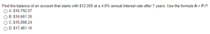 Find the balance of an account that starts with $12,000 at a 4.8% annual interest rate after 7 years. Use the formula A = Pert.
O A. $16,792.07
O B. $16,661.35
C. $15,898.24
O D. $17,461.10
