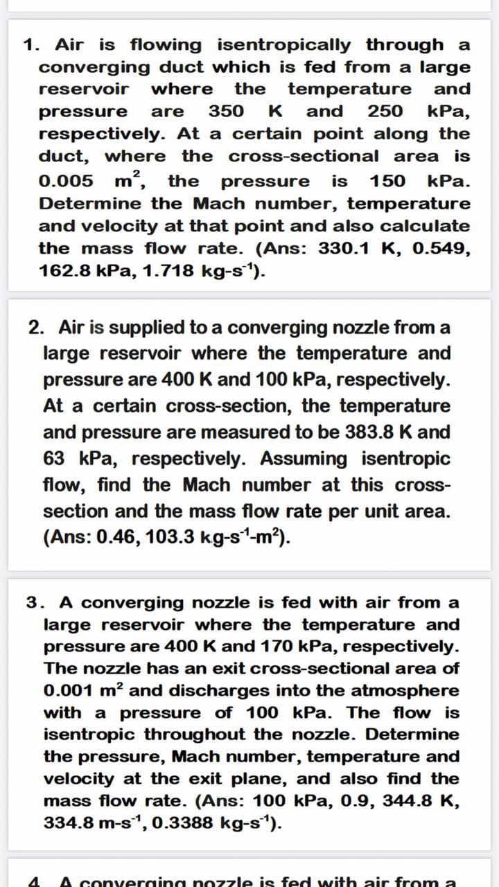 1. Air is flowing isentropically through a
converging duct which is fed from a large
reservoir
where
the temperature
and
pressure
are
350
K
and
250
КРа,
respectively. At a certain point along the
duct, where the cross-sectional area is
0.005 m,
Determine the Mach number, temperature
the
pressure
is
150
kPa.
and velocity at that point and also calculate
the mass flow rate. (Ans: 330.1 K, 0.549,
162.8 kPa, 1.718 kg-s).
2. Air is supplied to a converging nozzle from a
large reservoir where the temperature and
pressure are 400 K and 100 kPa, respectively.
At a certain cross-section, the temperature
and pressure are measured to be 383.8 K and
63 kPa, respectively. Assuming isentropic
flow, find the Mach number at this cross-
section and the mass flow rate per unit area.
(Ans: 0.46, 103.3 kg-s1-m?).
3. A converging nozzle is fed with air from a
large reservoir where the temperature and
pressure are 400 K and 170 kPa, respectively.
The nozzle has an exit cross-sectional area of
0.001 m? and discharges into the atmosphere
with a pressure of 100 kPa. The flow is
isentropic throughout the nozzle. Determine
the pressure, Mach number, temperature and
velocity at the exit plane, and also find the
mass flow rate. (Ans: 100 kPa, 0.9, 344.8 K,
334.8 m-s", 0.3388 kg-s).
4
A converging nozzle is fed with air from a
