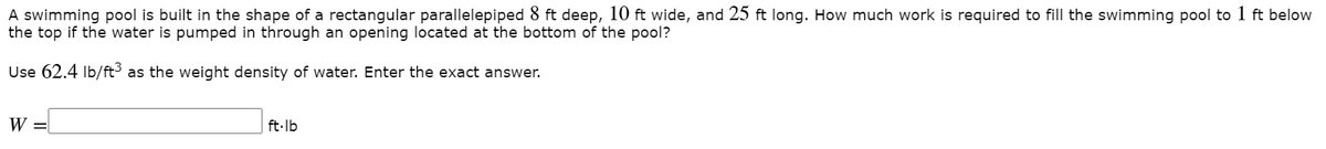 A swimming pool is built in the shape of a rectangular parallelepiped 8 ft deep, 10 ft wide, and 25 ft long. How much work is required to fill the swimming pool to 1 ft below
the top if the water is pumped in through an opening located at the bottom of the pool?
Use 62.4 Ib/ft as the weight density of water. Enter the exact answer.
W =
ft-lb
