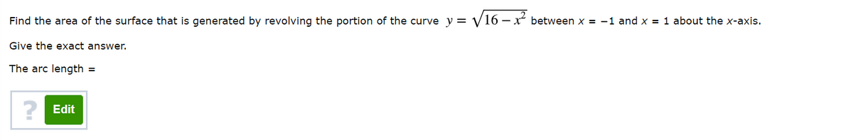Find the area of the surface that is generated by revolving the portion of the curve y = V16 – x between x = -1 and x = 1 about the x-axis.
Give the exact answer.
The arc length =
Edit
