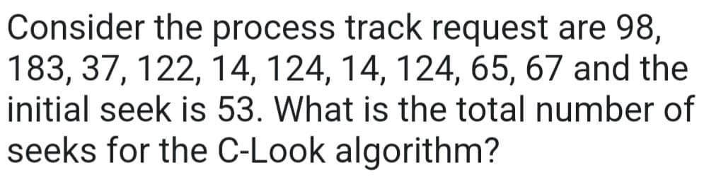 Consider the process track request are 98,
183, 37, 122, 14, 124, 14, 124, 65, 67 and the
initial seek is 53. What is the total number of
seeks for the C-Look algorithm?
