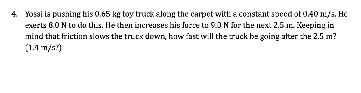 4. Yossi is pushing his 0.65 kg toy truck along the carpet with a constant speed of 0.40 m/s. He
exerts 8.0 N to do this. He then increases his force to 9.0 N for the next 2.5 m. Keeping in
mind that friction slows the truck down, how fast will the truck be going after the 2.5 m?
(1.4 m/s?)