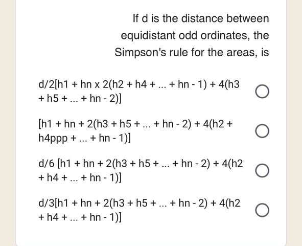 If d is the distance between
equidistant odd ordinates, the
Simpson's rule for the areas, is
d/2[h1 + hn x 2(h2 + h4 + ... + hn-1) + 4(h3 O
+ h5 + ... + hn-2)]
[h1 + hn + 2(h3 + h5 + ... + hn-2) + 4(h2 +
h4ppp + ... + hn - 1)]
d/6 [h1 + hn + 2(h3 + h5+ ... + hn-2) + 4(h2
+ h4 + ... + hn- 1)]
d/3[h1 + hn+ 2(h3 + h5 + ... + hn-2) + 4(h2
+ h4+...+ hn- 1)]
O
O