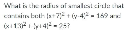 What is the radius of smallest circle that
contains both (x+7)2 + (y-4)2 = 169 and
(x+13)2 + (y+4)2 = 25?
