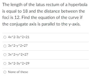 The length of the latus rectum of a hyperbola
is equal to 18 and the distance between the
foci is 12. Find the equation of the curve if
the conjugate axis is parallel to the y-axis.
4x^2-3y^2-21
3x^2-y^2-27
O 3x^2+y^2=27
O 3x^2-3y^2=29
None of these
