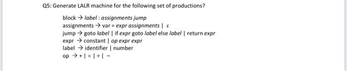 as: Generate LALR machine for the following set of productions?
block > label : assignments jump
assignments > var = expr assignments | E
jump > goto label | if expr goto label else label | return expr
expr > constant | op expr expr
label > identifier | number
op >+|x|+| -
