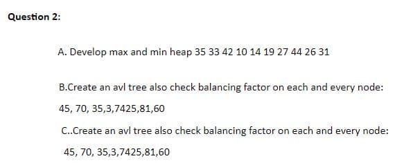 Question 2:
A. Develop max and min heap 35 33 42 10 14 19 27 44 26 31
B.Create an avl tree also check balancing factor on each and every node:
45, 70, 35,3,7425,81,60
C..Create an avl tree also check balancing factor on each and every node:
45, 70, 35,3,7425,81,60
