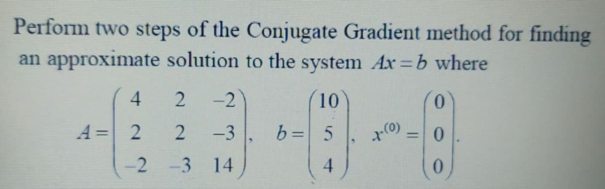 Perform two steps of the Conjugate Gradient method for finding
an approximate solution to the system Ax=b where
4
A = 2
2
2
-2 -3
-2
-3
14
10
b = 5
4
1-(0)
0
0