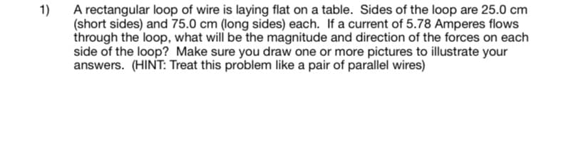 1)
A rectangular loop of wire is laying flat on a table. Sides of the loop are 25.0 cm
(short sides) and 75.0 cm (long sides) each. If a current of 5.78 Amperes flows
through the loop, what will be the magnitude and direction of the forces on each
side of the loop? Make sure you draw one or more pictures to illustrate your
answers. (HINT: Treat this problem like a pair of parallel wires)
