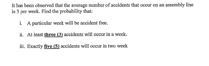 It has been observed that the average number of accidents that occur on an assembly line
is 3 per week. Find the probability that:
i. A particular wecek will be accident free.
ii. At least three (3) accidents will occur in a week.
iii. Exactly five (5) accidents will occur in two week
