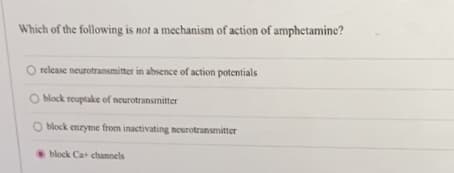Which of the following is not a mechanism of action of amphetamine?
O release neurotransmitter in absence of action potentials
O block reuptake of neurotransmitter
O block enzyme from inactivating neurotransmitter
block Ca+ channels
