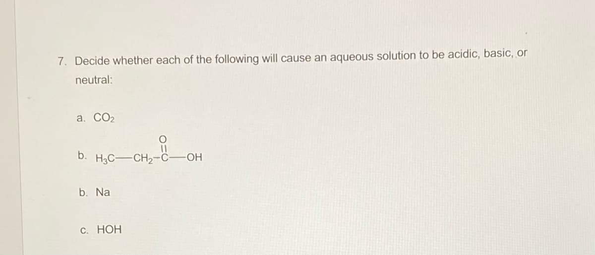 7. Decide whether each of the following will cause an aqueous solution to be acidic, basic, or
neutral:
a. CO2
b. H3C-CH2-C-OH
b. Na
С. НОН
