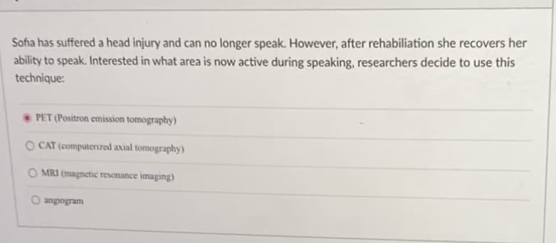 Sofia has suffered a head injury and can no longer speak. However, after rehabiliation she recovers her
ability to speak. Interested in what area is now active during speaking, researchers decide to use this
technique:
PET (Positron emission tomography)
O CAT (computerized axial tomography)
O MRI (magnetic resonance imaging)
O angiogram
