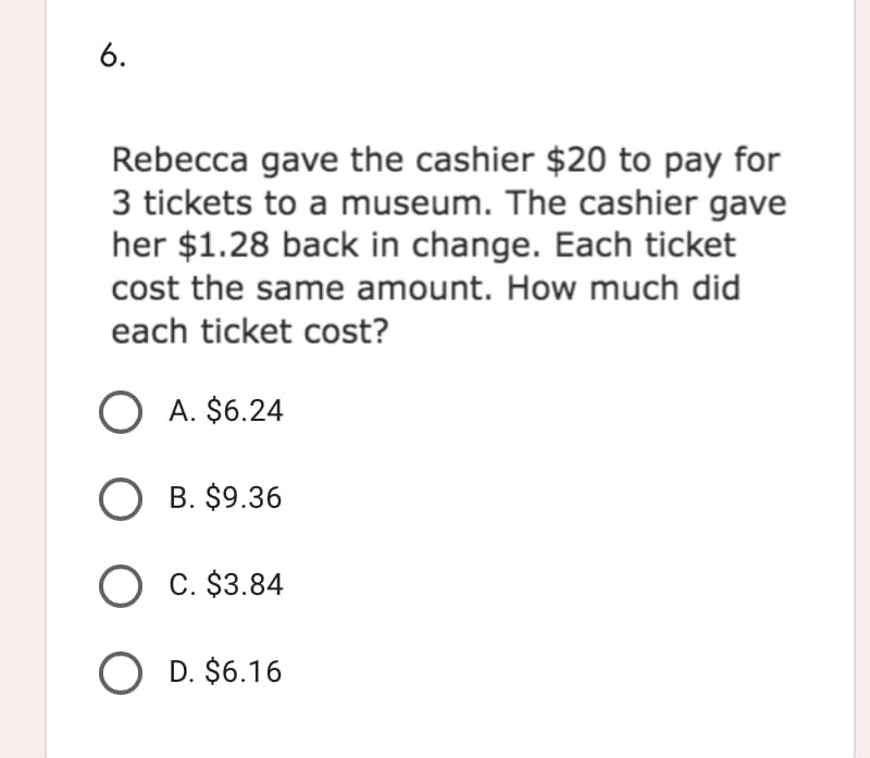 6.
Rebecca gave the cashier $20 to pay for
3 tickets to a museum. The cashier gave
her $1.28 back in change. Each ticket
cost the same amount. How much did
each ticket cost?
O A. $6.24
O B. $9.36
O C. $3.84
O D. $6.16
