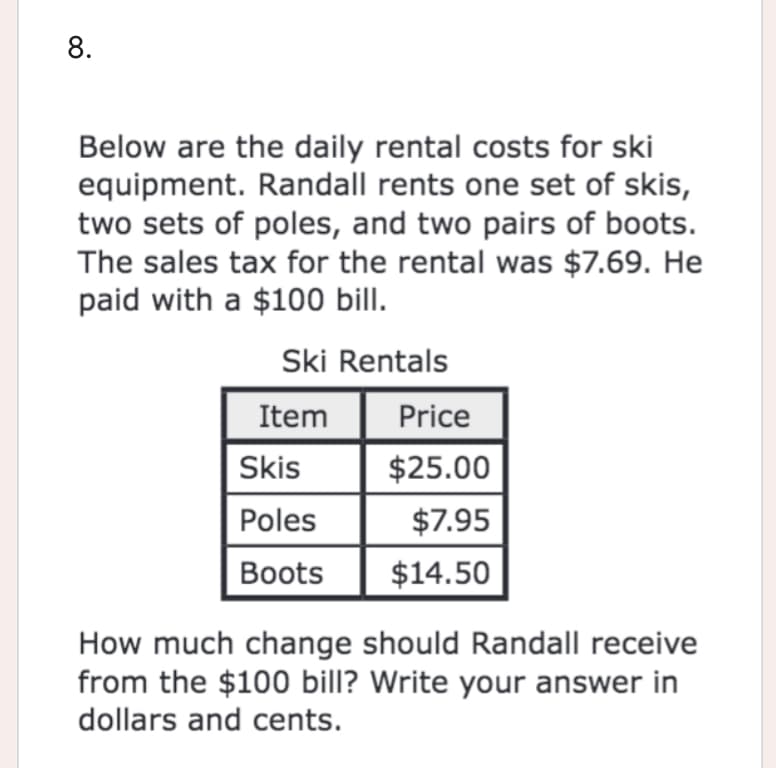 8.
Below are the daily rental costs for ski
equipment. Randall rents one set of skis,
two sets of poles, and two pairs of boots.
The sales tax for the rental was $7.69. He
paid with a $100 bill.
Ski Rentals
Item
Price
Skis
$25.00
Poles
$7.95
Boots
$14.50
How much change should Randall receive
from the $100 bill? Write your answer in
dollars and cents.
