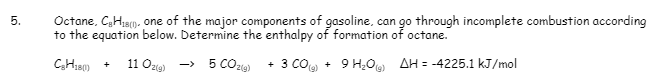 5.
Octane, C₂H₁B), one of the major components of gasoline, can go through incomplete combustion according
to the equation below. Determine the enthalpy of formation of octane.
C₂H₂80)
11 O2(g) → 5 CO2(g) + 3 CO(g) + 9 H₂O) AH = -4225.1 kJ/mol