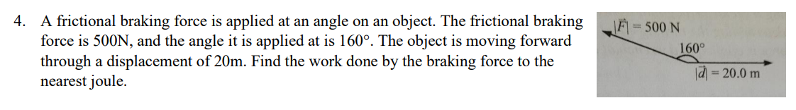 4. A frictional braking force is applied at an angle on an object. The frictional braking
force is 500N, and the angle it is applied at is 160°. The object is moving forward
through a displacement of 20m. Find the work done by the braking force to the
nearest joule.
= 500 N
160°
d=20.0 m