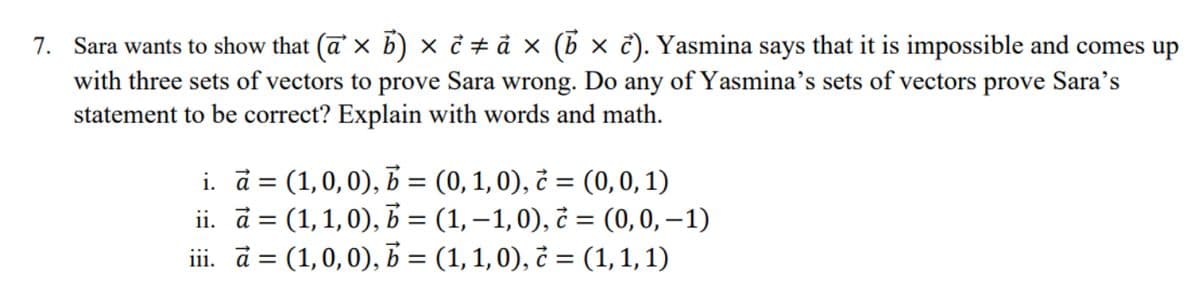 7. Sara wants to show that (a × b) × ¢ ‡ ả × (b × ĉ). Yasmina says that it is impossible and comes up
with three sets of vectors to prove Sara wrong. Do any of Yasmina's sets of vectors prove Sara's
statement to be correct? Explain with words and math.
i. a = (1,0,0), b = (0, 1, 0), è = (0, 0, 1)
ii. a = (1,1,0), b = (1, –1,0), c = (0, 0, −1)
ini. a = (1,0,0), b = (1, 1,0), ć = (1,1,1)