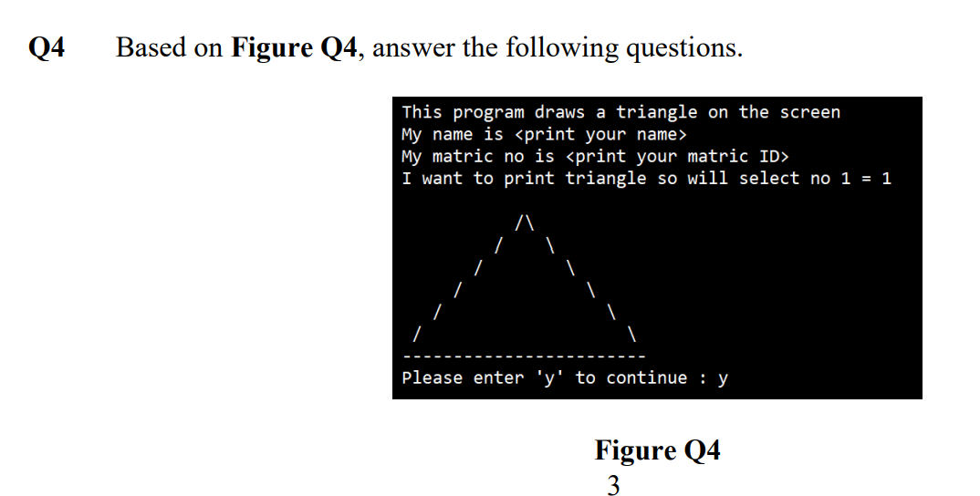 Q4
Based on Figure Q4, answer the following questions.
This program draws a triangle on the screen
My name is <print your name>
My matric no is <print your matric ID>
I want to print triangle so will select no 1 = 1
Please enter 'y' to continue : y
Figure Q4
3
