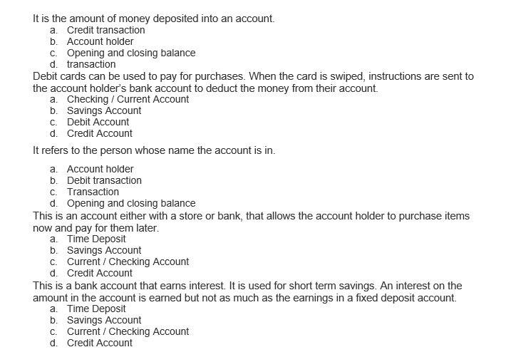 It is the amount of money deposited into an account.
a. Credit transaction
b. Account holder
c. Opening and closing balance
d. transaction
Debit cards can be used to pay for purchases. When the card is swiped, instructions are sent to
the account holder's bank account to deduct the money from their account.
a. Checking / Current Account
b. Savings Account
c. Debit Account
d. Credit Account
It refers to the person whose name the account is in.
a. Account holder
b. Debit transaction
c. Transaction
d. Opening and closing balance
This is an account either with a store or bank, that allows the account holder to purchase items
now and pay for them later.
a. Time Deposit
b. Savings Account
c. Current / Checking Account
d. Credit Account
This is a bank account that earns interest. It is used for short term savings. An interest on the
amount in the account is earned but not as much as the earnings in a fixed deposit account.
a. Time Deposit
b. Savings Account
c. Current / Checking Account
d. Credit Account
