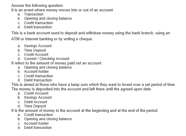 Answer the following question:
It is an event where money moves into or out of an account.
a. Transaction
b. Opening and closing balance
c. Credit transaction
d. Debit transaction
This is a bank account used to deposit and withdraw money using the bank branch, using an
ATM or Internet banking or by writing a cheque.
a. Savings Account
b. Time Deposit
c. Credit Account
d. Current / Checking Account
It refers to the amount of money paid out an account.
a. Opening and closing balance
b. Account holder
c. Credit transaction
d. Debit transaction
This is aimed at those who have a lump sum which they want to invest over a set period of time.
The money is deposited into the account and left there until the agreed upon date.
a. Credit Account
b. Savings Account
c. Debit Account
d. Time Deposit
It is the amount of money in the account at the beginning and at the end of the period.
a. Credit transaction
b. Opening and closing balance
C.. Account holder
d. Debit transaction
