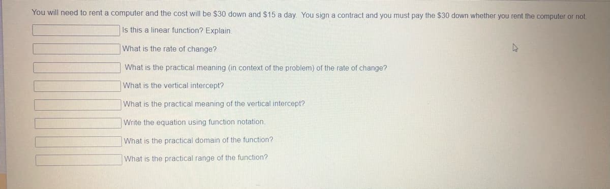 You will need to rent a computer and the cost will be $30 down and $15 a day. You sign a contract and you must pay the $30 down whether you rent the computer or not.
Is this a linear function? Explain.
What is the rate of change?
What is the practical meaning (in context of the problem) of the rate of change?
What is the vertical intercept?
What is the practical meaning of the vertical intercept?
Write the equation using function notation.
What is the practical domain of the function?
What is the practical range of the function?

