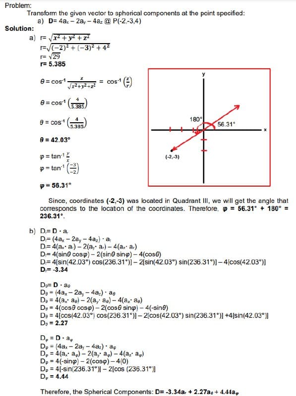 Problem:
Transform the given vector to spherical components at the point specified:
a) D= 4ax - 2ay - 4az @ P(-2,-3,4)
Solution:
a) r= √√x² + y² + z²
r=√(-2)²+(-3)² +4²
r= √29
r= 5.385
0 = cos-1
0 = cos-1
e cos
√x²+y2+
9 = 42.03°
p=tan ¹
p=tan ¹
5.385,
b) D=D.a
5.385.
= cos ¹ (=)
(-2,-3)
p= 56.31°
Since, coordinates (-2,-3) was located in Quadrant III, we will get the angle that
corresponds to the location of the coordinates. Therefore, p = 56.31° +180° =
236.31°.
D₂= D. ae
De (4ax-2ay -4az) - ae
=
De = 4(ax ae) -2(ay ae)- 4(az ae)
180°
56.31°
D= (4ax - 2ay -4az) - ar
D= 4(ax a) -2(ayar) - 4(azar)
D=4(sin cosp) - 2 (sine sinp) - 4(cos6)
D=4[sin(42.03°) cos(236.31°)]- 2[sin(42.03°) sin(236.31°)]-4[cos(42.03°)]
D=-3.34
D₂ = D. ap
Dp (4ax-2ay - 4az). ap
=
D₂ = 4(ax a) -2(ay ap) - 4(az ap)
De = 4(cose cosp) -2(cose sing) - 4(-sine)
De = 4[cos(42.03°) cos(236.31°)]-2[cos (42.03°) sin(236.31°)] +4[sin(42.03°)]
D₂ = 2.27
Dp = 4(-sing) - 2(coso) - 4(0)
Dp = 4[-sin(236.31°)]- 2[cos (236.31°)]
D₂ = 4.44
Therefore, the Spherical Components: D= -3.34a + 2.27ae + 4.44a