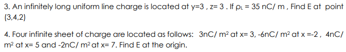 3. An infinitely long uniform line charge is located at y=3, z= 3. If pl = 35 nC/m, Find E at point
(3,4,2)
4. Four infinite sheet of charge are located as follows: 3nC/ m² at x= 3, -6nC/ m² at x =-2, 4nC/
m² at x= 5 and -2nC/ m² at x= 7. Find E at the origin.