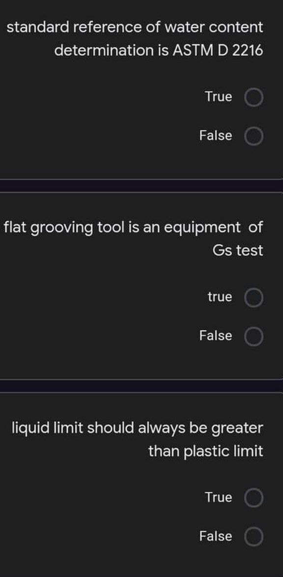 standard reference of water content
determination is ASTM D 2216
True
False
flat grooving tool is an equipment of
Gs test
true
False
liquid limit should always be greater
than plastic limit
True
False O
