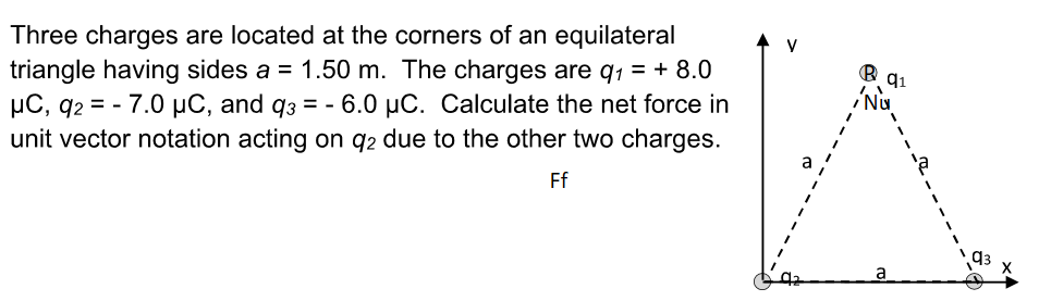 Three charges are located at the corners of an equilateral
triangle having sides a = 1.50 m. The charges are q₁ = + 8.0
μC, q2 = - 7.0 μC, and q3 = -6.0 µC. Calculate the net force in
unit vector notation acting on 92 due to the other two charges.
Ff
V
Ⓡq₁
NU
a