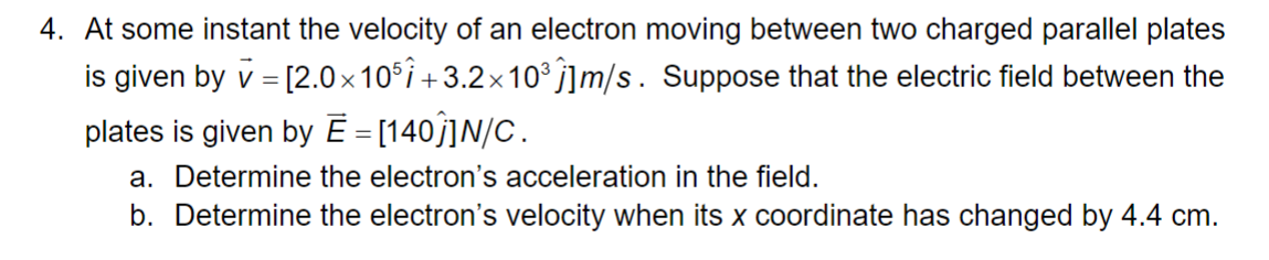 4. At some instant the velocity of an electron moving between two charged parallel plates
is given by v = [2.0×105 +3.2× 10³ Ĵ]m/s. Suppose that the electric field between the
plates is given by Ē = [140]]N/C.
a. Determine the electron's acceleration in the field.
b. Determine the electron's velocity when its x coordinate has changed by 4.4 cm.